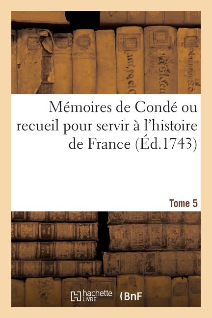 Mémoires de Condé ou recueil pour servir à l'histoire de France. Tome 5: contenant ce qui s' est passé de plus mémorable dans le royaume, sous le règn